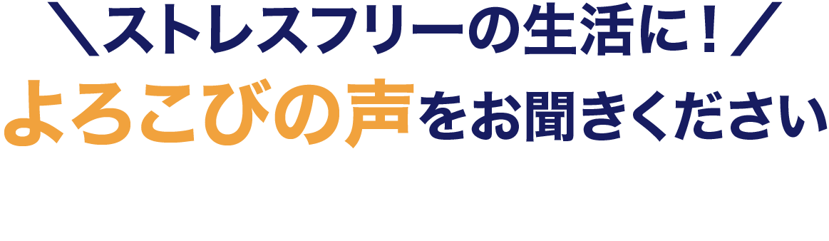 ストレスフリーの生活に！よろこびの声をお聞きください
